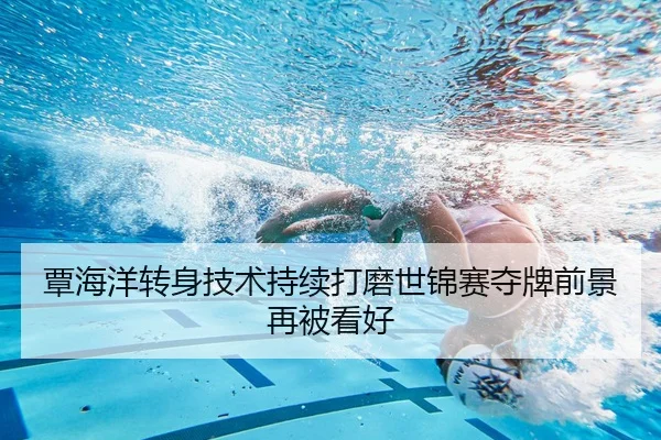 覃海洋转身技术持续打磨世锦赛夺牌前景再被看好